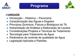 Programa

I UNIDADE
  Introdução – Histórico – Panorama
  Caracterização das Águas e Esgotos
  Princípios Químicos, Físicos e Biológicos do TA
  Interpretação de Análises e Elaboração de Laudos
  Considerações Projetos e Técnicas de Tratamento
  Tecnologia para Tratamento de Água
  Parâmetros de controle de qualidade de Água
  Legislação Aplicada e Padrões




                                                      3
 