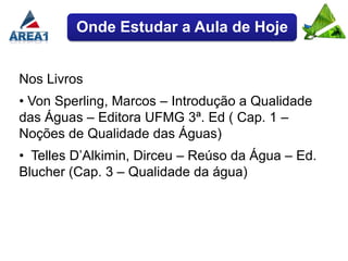 Onde Estudar a Aula de Hoje


Nos Livros
• Von Sperling, Marcos – Introdução a Qualidade
das Águas – Editora UFMG 3ª. Ed ( Cap. 1 –
Noções de Qualidade das Águas)
• Telles D’Alkimin, Dirceu – Reúso da Água – Ed.
Blucher (Cap. 3 – Qualidade da água)
 