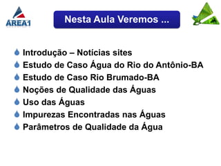 Nesta Aula Veremos ...


 Introdução – Notícias sites
 Estudo de Caso Água do Rio do Antônio-BA
 Estudo de Caso Rio Brumado-BA
 Noções de Qualidade das Águas
 Uso das Águas
 Impurezas Encontradas nas Águas
 Parâmetros de Qualidade da Água
 
