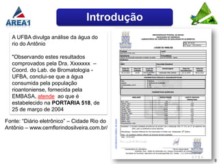 Introdução
  A UFBA divulga análise da água do
  rio do Antônio

  "Observando estes resultados
  comprovados pela Dra. Xxxxxxx –
  Coord. do Lab. de Bromatologia -
  UFBA, conclui-se que a água
  consumida pela população
  rioantoniense, fornecida pela
  EMBASA, atende ao que é
  estabelecido na PORTARIA 518, de
  25 de março de 2004

Fonte: “Diário eletrônico” – Cidade Rio do
Antônio – www.cemflorindosilveira.com.br/




                                              8
 