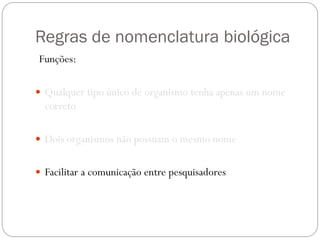 Regras de nomenclatura biológica
Funções:
 Qualquer tipo único de organismo tenha apenas um nome
correto
 Dois organismos não possuam o mesmo nome
 Facilitar a comunicação entre pesquisadores
 