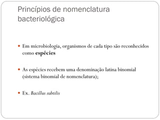 Princípios de nomenclatura
bacteriológica
 Em microbiologia, organismos de cada tipo são reconhecidos
como espécies
 As espécies recebem uma denominação latina binomial
(sistema binomial de nomenclatura);
 Ex. Bacillus subtilis
 
