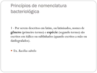 Princípios de nomenclatura
bacteriológica
1 - Por serem descritos em latim, ou latinizados, nomes de
gênero (primeiro termo) e espécie (segundo termo) são
escritos em itálico ou sublinhados (quando escritos a mão ou
datilografados).
 Ex. Bacillus subtilis
 