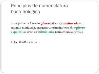 Princípios de nomenclatura
bacteriológica
3 -A primeira letra do gênero deve ser maiúscula e o
restante minúscula, enquanto a primeira letra do epíteto
específico deve ser minúscula assim como as demais;
 Ex. Bacillus subtilis
 