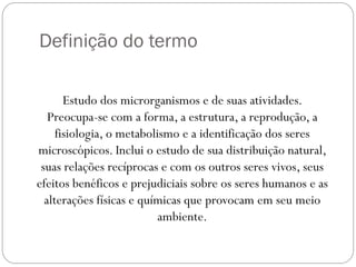 Definição do termo
Estudo dos microrganismos e de suas atividades.
Preocupa-se com a forma, a estrutura, a reprodução, a
fisiologia, o metabolismo e a identificação dos seres
microscópicos. Inclui o estudo de sua distribuição natural,
suas relações recíprocas e com os outros seres vivos, seus
efeitos benéficos e prejudiciais sobre os seres humanos e as
alterações físicas e químicas que provocam em seu meio
ambiente.
 