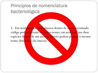 Princípios de nomenclatura
bacteriológica
5 - Em nenhum caso dois gêneros dentro de um determinado
código podem possuir o mesmo nome; em nenhum caso duas
espécies dentro de um mesmo gênero podem possuir o mesmo
nome (binômios são únicos).
 