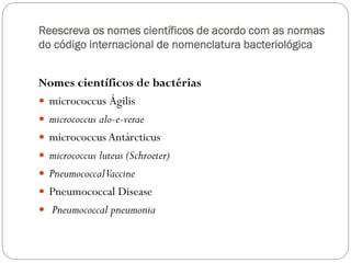 Reescreva os nomes científicos de acordo com as normas
do código internacional de nomenclatura bacteriológica
Nomes científicos de bactérias
 micrococcus Ágilis
 micrococcus alo-e-verae
 micrococcus Antárcticus
 micrococcus luteus (Schroeter)
 PneumococcalVaccine
 Pneumococcal Disease
 Pneumococcal pneumonia
 