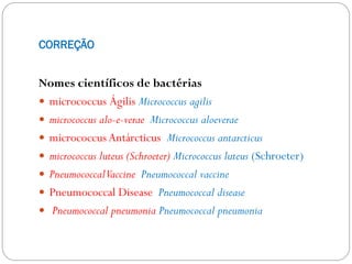 CORREÇÃO
Nomes científicos de bactérias
 micrococcus Ágilis Micrococcus agilis
 micrococcus alo-e-verae Micrococcus aloeverae
 micrococcus Antárcticus Micrococcus antarcticus
 micrococcus luteus (Schroeter) Micrococcus luteus (Schroeter)
 PneumococcalVaccine Pneumococcal vaccine
 Pneumococcal Disease Pneumococcal disease
 Pneumococcal pneumonia Pneumococcal pneumonia
 