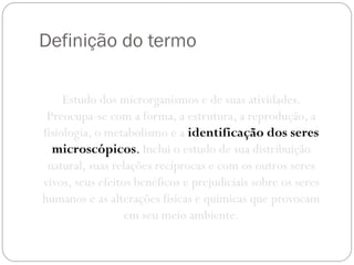 Definição do termo
Estudo dos microrganismos e de suas atividades.
Preocupa-se com a forma, a estrutura, a reprodução, a
fisiologia, o metabolismo e a identificação dos seres
microscópicos. Inclui o estudo de sua distribuição
natural, suas relações recíprocas e com os outros seres
vivos, seus efeitos benéficos e prejudiciais sobre os seres
humanos e as alterações físicas e químicas que provocam
em seu meio ambiente.
 