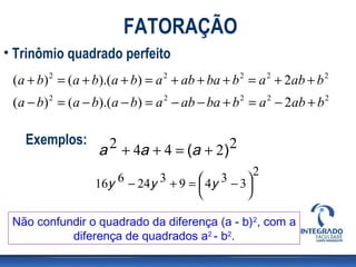 FATORAÇÃO
• Trinômio quadrado perfeito
 (a + b) 2 = (a + b).(a + b) = a 2 + ab + ba + b 2 = a 2 + 2ab + b 2
 (a − b) 2 = (a − b).(a − b) = a 2 − ab − ba + b 2 = a 2 − 2ab + b 2

   Exemplos:         2 + 4a + 4 = (a + 2) 2
                   a
                                                     2
                  16y 6 − 24y 3 + 9 =  4y 3 − 3 
                                                
                                                

 Não confundir o quadrado da diferença (a - b)2, com a
           diferença de quadrados a2 - b2.
 