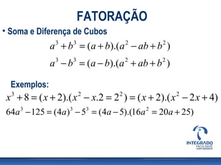 FATORAÇÃO
• Soma e Diferença de Cubos
              a + b = (a + b).(a − ab + b )
               3   3                2        2


              a − b = (a − b).(a + ab + b )
               3   3                2        2



  Exemplos:
 x + 8 = ( x + 2).( x − x.2 = 2 ) = ( x + 2).( x − 2 x + 4)
  3                    2        2                2


64a 3 − 125 = (4a)3 − 53 = (4a − 5).(16a 2 = 20a + 25)
 