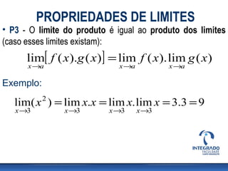 PROPRIEDADES DE LIMITES
• P3 - O limite do produto é igual ao produto dos limites
(caso esses limites existam):
      lim[ f ( x).g ( x)] = lim f ( x). lim g ( x)
      x →a                   x →a          x →a

Exemplo:
           2
   lim( x ) = lim x.x = lim x. lim x = 3.3 = 9
   x →3        x →3        x →3     x →3
 