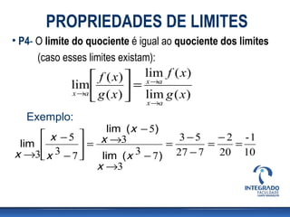 PROPRIEDADES DE LIMITES
• P4- O limite do quociente é igual ao quociente dos limites
     (caso esses limites existam):
                  f ( x)  lim f ( x )
             lim           = x →a
             x →a g ( x ) 
                          lim g ( x)
                              x →a

   Exemplo:
                    lim ( x − 5)
      x −5      x →3             3−5    − 2 -1
 lim         =                 =      =    =
x →3 x 3 − 7 
                lim ( x 3 − 7 ) 27 − 7 20 10
                 x →3
 