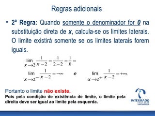 Regras adicionais
• 2ª Regra: Quando somente o denominador for 0 na
  substituição direta de x, calcula-se os limites laterais.
  O limite existirá somente se os limites laterais forem
  iguais.
               1       1   1
         lim       =      = =
        x →2 x − 2 2 − 2 0
                 1                              1
           lim       = −∞    e           lim       = +∞.
               x −2                           x −2
        x →2 −                         x →2 +

Portanto o limite não existe.
Pois pela condição de existência de limite, o limite pela
direita deve ser igual ao limite pela esquerda.
 