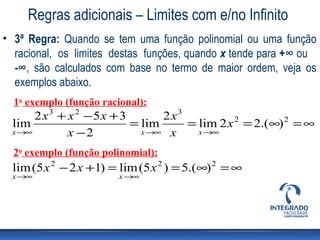 Regras adicionais – Limites com e/no Infinito
• 3ª Regra: Quando se tem uma função polinomial ou uma função
  racional, os limites destas funções, quando x tende para +∞ ou
  -∞, são calculados com base no termo de maior ordem, veja os
  exemplos abaixo.
  1o exemplo (função racional):
      2x3 + x 2 − 5x + 3       2x3
 lim                     = lim     = lim 2 x 2 = 2.(∞) 2 = ∞
 x →∞       x −2           x →∞ x    x →∞

  2o exemplo (função polinomial):
  lim (5 x 2 − 2 x +1) = lim (5 x 2 ) = 5.(∞) 2 = ∞
 x →∞                   x →∞
 