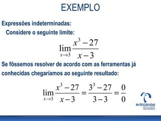 EXEMPLO
Expressões indeterminadas:
 Considere o seguinte limite:
                          x − 273
                      lim
                      x →3 x − 3
Se fôssemos resolver de acordo com as ferramentas já
conhecidas chegaríamos ao seguinte resultado:

                    x − 27 3 − 27 0
                       3            3
                lim        =     =
                x →3 x − 3   3−3   0
 