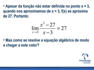 • Apesar da função não estar definida no ponto x = 3,
quando nos aproximamos de x = 3, f(x) se aproxima
de 27. Portanto:

                     x − 27
                        3
                 lim        = 27
                 x →3 x − 3

• Mas como se resolve a equação algébrica de modo
a chegar a este valor?
 