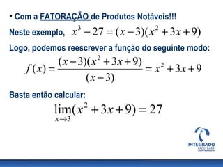 • Com a FATORAÇÃO de Produtos Notáveis!!!
Neste exemplo,     x − 27 = ( x − 3)( x + 3x + 9)
                    3                 2


Logo, podemos reescrever a função do seguinte modo:
             ( x − 3)( x + 3 x + 9)
                            2
    f ( x) =                        = x + 3x + 9
                                       2

                     ( x − 3)
Basta então calcular:
            lim( x + 3x + 9) = 27
                        2
            x →3
 