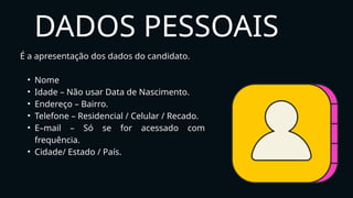 É a apresentação dos dados do candidato.
• Nome
• Idade – Não usar Data de Nascimento.
• Endereço – Bairro.
• Telefone – Residencial / Celular / Recado.
• E–mail – Só se for acessado com
frequência.
• Cidade/ Estado / País.
DADOS PESSOAIS
 