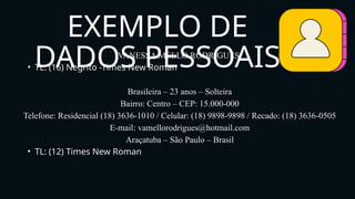 VANESSA MELLO RODRIGUES
• TL: (16) Negrito -Times New Roman
Brasileira – 23 anos – Solteira
Bairro: Centro – CEP: 15.000-000
Telefone: Residencial (18) 3636-1010 / Celular: (18) 9898-9898 / Recado: (18) 3636-0505
E-mail: vamellorodrigues@hotmail.com
Araçatuba – São Paulo – Brasil
• TL: (12) Times New Roman
EXEMPLO DE
DADOS PESSOAIS
 