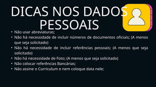 • Não usar abreviaturas;
• Não há necessidade de incluir números de documentos oficiais; (A menos
que seja solicitado)
• Não há necessidade de incluir referências pessoais; (A menos que seja
solicitado)
• Não há necessidade de Foto; (A menos que seja solicitado)
• Não colocar referências Bancárias;
• Não assine o Curriculum e nem coloque data nele;
DICAS NOS DADOS
PESSOAIS
 