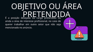 OBJETIVO OU ÁREA
PRETENDIDA
É a posição desejada ou cargo pretendido ou
ainda a área de interesse profissional, no caso de
querer trabalhar em outro setor que não seja
mencionado no anúncio.
 