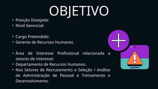 OBJETIVO
• Posição Desejada:
• Nível Gerencial.
• Cargo Pretendido:
• Gerente de Recursos Humanos.
• Área de Interesse Profissional relacionada a
setores de interesse:
• Departamento de Recursos Humanos.
• Nos Setores de Recrutamento e Seleção / Análise
de Administração de Pessoal e Treinamento e
Desenvolvimento.
 