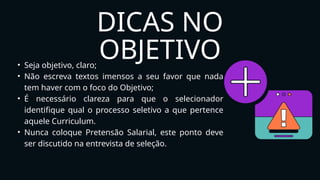 DICAS NO
OBJETIVO
• Seja objetivo, claro;
• Não escreva textos imensos a seu favor que nada
tem haver com o foco do Objetivo;
• É necessário clareza para que o selecionador
identifique qual o processo seletivo a que pertence
aquele Curriculum.
• Nunca coloque Pretensão Salarial, este ponto deve
ser discutido na entrevista de seleção.
 