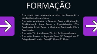 • É a etapa que apresenta o nível de formação –
escolaridade do candidato.
• Formação Acadêmica – Terceiro Grau – (Graduação,
Pós-Graduação Lato Sensu – Especialização, Pós-
Graduação Stricto Sensu – Mestrado, Doutorado, Pós –
Doutorado).
• Formação Técnica – Ensino Técnico Profissionalizante.
• Formação Escolar – Segundo Grau (1º Colegial ao 3º
Colegial) ou Primeiro Grau (1ª Série a 9ª Série).
FORMAÇÃO
 