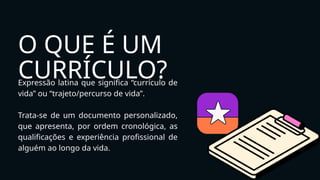 O QUE É UM
CURRÍCULO?
Expressão latina que significa “currículo de
vida” ou “trajeto/percurso de vida”.
Trata-se de um documento personalizado,
que apresenta, por ordem cronológica, as
qualificações e experiência profissional de
alguém ao longo da vida.
 