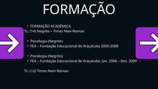 • FORMAÇÃO ACADÊMICA
TL: (14) Negrito – Times New Roman
• Psicologia (Negrito)
• FEA – Fundação Educacional de Araçatuba 2005-2008
• Psicologia (Negrito)
• FEA – Fundação Educacional de Araçatuba, Jan. 2006 – Dez. 2009
TL: (12) Times Nem Roman
FORMAÇÃO
 