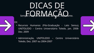 Sempre o diploma mais alto é o mais importante.
EX:
• Recursos Humanos (Pós-Graduação - Lato Sensu),
UNITOLEDO – Centro Universitário Toledo, Jan. 2008-
Dez. 2009
• Administração, UNITOLEDO – Centro Universitário
Toledo, Dez. 2007 ou 2004-2007
DICAS DE
FORMAÇÃO
 