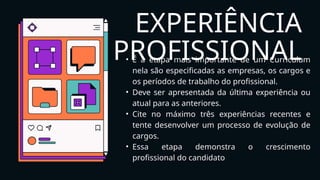 EXPERIÊNCIA
PROFISSIONAL
• É a etapa mais importante de um Curriculum
nela são especificadas as empresas, os cargos e
os períodos de trabalho do profissional.
• Deve ser apresentada da última experiência ou
atual para as anteriores.
• Cite no máximo três experiências recentes e
tente desenvolver um processo de evolução de
cargos.
• Essa etapa demonstra o crescimento
profissional do candidato
 