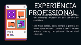 EXPERIÊNCIA
PROFISSIONAL
• Para os estudantes indicações de Estágios são
um excelente requisito de boa vontade do
candidato.
• Não fique parado, esteja sempre a procura de
novas oportunidades. Comece a pensar no seu
próximo emprego no primeiro dia do atual
emprego.
 