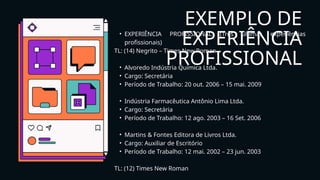EXEMPLO DE
EXPERIÊNCIA
PROFISSIONAL
• EXPERIÊNCIA PROFISSIONAL (Três últimas experiências
profissionais)
TL: (14) Negrito – Times New Roman
• Alvoredo Indústria Química Ltda.
• Cargo: Secretária
• Período de Trabalho: 20 out. 2006 – 15 mai. 2009
• Indústria Farmacêutica Antônio Lima Ltda.
• Cargo: Secretária
• Período de Trabalho: 12 ago. 2003 – 16 Set. 2006
• Martins & Fontes Editora de Livros Ltda.
• Cargo: Auxiliar de Escritório
• Período de Trabalho: 12 mai. 2002 – 23 jun. 2003
TL: (12) Times New Roman
 