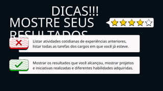 MOSTRE SEUS
RESULTADOS
Listar atividades cotidianas de experiências anteriores,
listar todas as tarefas dos cargos em que você já esteve.
Mostrar os resultados que você alcançou, mostrar projetos
e iniciativas realizadas e diferentes habilidades adquiridas.
DICAS!!!
 