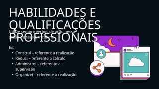 Utilize sempre verbos de ação nessa
seção de seu curriculum.
Ex:
• Construí – referente a realização
• Reduzi – referente a cálculo
• Administrei – referente a
supervisão
• Organizei – referente a realização
HABILIDADES E
QUALIFICAÇÕES
PROFISSIONAIS
 