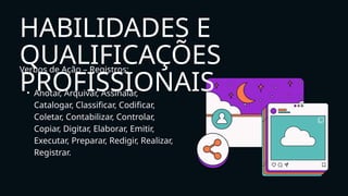 Verbos de Ação – Registros:
• Anotar, Arquivar, Assinalar,
Catalogar, Classificar, Codificar,
Coletar, Contabilizar, Controlar,
Copiar, Digitar, Elaborar, Emitir,
Executar, Preparar, Redigir, Realizar,
Registrar.
HABILIDADES E
QUALIFICAÇÕES
PROFISSIONAIS
 