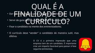 QUAL É A
FINALIDADE DE UM
CURRÍCULO?
• Dar uma idéia básica geral a respeito do candidato;
• Servir de guia para as pessoas na hora da entrevista;
• Fixar o candidato na mente dos entrevistadores;
• O currículo deve “vender” o candidato de maneira sutil, mas
efetiva.
O CV é a primeira impressão que uma
empresa tem de um candidato. É importante
criar um impacto favorável para passar à fase
seguinte (entrevista).
 