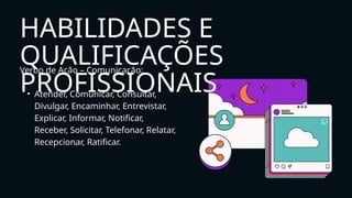 Verbo de Ação – Comunicação:
• Atender, Comunicar, Consultar,
Divulgar, Encaminhar, Entrevistar,
Explicar, Informar, Notificar,
Receber, Solicitar, Telefonar, Relatar,
Recepcionar, Ratificar.
HABILIDADES E
QUALIFICAÇÕES
PROFISSIONAIS
 