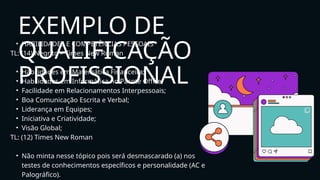 • HABILIDADES E COMPETÊNCIAS PESSOAIS
TL: (14) Negrito – Times New Roman
• Habilidades em Matemática Financeira;
• Habilidades em Informática no Pacote Office;
• Facilidade em Relacionamentos Interpessoais;
• Boa Comunicação Escrita e Verbal;
• Liderança em Equipes;
• Iniciativa e Criatividade;
• Visão Global;
TL: (12) Times New Roman
• Não minta nesse tópico pois será desmascarado (a) nos
testes de conhecimentos específicos e personalidade (AC e
Palográfico).
EXEMPLO DE
QUALIFICAÇÃO
PROFISSIONAL
 