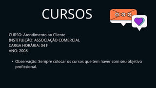 CURSOS
CURSO: Atendimento ao Cliente
INSTITUIÇÃO: ASSOCIAÇÃO COMERCIAL
CARGA HORÁRIA: 04 h
ANO: 2008
• Observação: Sempre colocar os cursos que tem haver com seu objetivo
profissional.
 