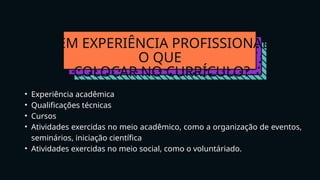 SEM EXPERIÊNCIA PROFISSIONAL
O QUE
COLOCAR NO CURRÍCULO?
• Experiência acadêmica
• Qualificações técnicas
• Cursos
• Atividades exercidas no meio acadêmico, como a organização de eventos,
seminários, iniciação científica
• Atividades exercidas no meio social, como o voluntáriado.
 