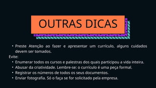 OUTRAS DICAS
• Preste Atenção ao fazer e apresentar um currículo, alguns cuidados
devem ser tomados.
Evite:
• Enumerar todos os cursos e palestras dos quais participou a vida inteira.
• Abusar da criatividade. Lembre-se: o currículo é uma peça formal.
• Registrar os números de todos os seus documentos.
• Enviar fotografia. Só o faça se for solicitado pela empresa.
 