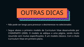 OUTRAS DICAS
• Não pode ser longo para provocar o desinteresse no selecionador.
• Segue abaixo o primeiro modelo de Curriculum Vitae desenvolvido por
CHIAVENATO (2000). O modelo se adéqua a uma página, sendo muito
resumido sem muitas especificações. É um modelo clássico. Com o título
Curriculum Vitae em primeiro plano.
 
