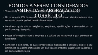 • “O currículo continua sendo o cartão de visitas do candidato a um cargo”
• Ele representa 30% do sucesso de uma investida profissional. Mais importante, só a
entrevista que ele poderá ou não desencadear.
• Considerar quais são as exigências, requisitos, qualificações e competências do
perfil do cargo desejado;
• Buscar informações sobre a empresa e a cultura organizacional a qual pretende se
candidatar.
• Conhecer a si mesmo, as suas competências, habilidades e atitudes, qual é o seu
diferencial, seu perfil profissional. Em que tipo de ambiente gostaria de trabalhar, e
em que atividade e área.
PONTOS A SEREM CONSIDERADOS
ANTES DA ELABORAÇÃO DO
CURRÍCULO
 