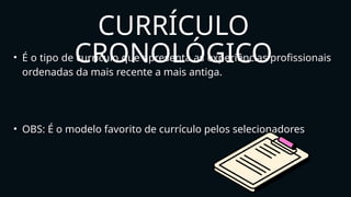 • É o tipo de currículo que apresenta as experiências profissionais
ordenadas da mais recente a mais antiga.
• OBS: É o modelo favorito de currículo pelos selecionadores
CURRÍCULO
CRONOLÓGICO
 