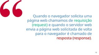 12
Quando o navegador solicita uma
página web chamamos de requisição
(request) e quando o servidor web
envia a página web solicitada de volta
para o navegador é chamado de
resposta (response).
 