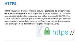 HTTPS
HTTPS (Hypertext Transfer Protocol Secure - protocolo de transferência
de hipertexto seguro) é uma implementação do protocolo HTTP sobre
uma camada adicional de segurança que utiliza o protocolo SSL/TLS. Essa
camada adicional permite que os dados sejam transmitidos por meio de
uma conexão criptografada e que se verifique a autenticidade do servidor
e do cliente por meio de certificados digitais (Wikipedia, 2016).
13
 