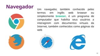 Navegador Um navegador, também conhecido pelos
termos em inglês web browser ou
simplesmente browser, é um programa de
computador que habilita seus usuários a
interagirem com documentos virtuais da
Internet, também conhecidos como páginas da
web
17
 